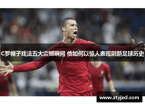 C罗帽子戏法五大震撼瞬间 他如何以惊人表现刷新足球历史