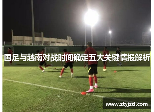 国足与越南对战时间确定五大关键情报解析 国足与越南对战时间确定五大关键情报解析