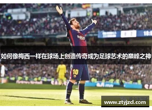 如何像梅西一样在球场上创造传奇成为足球艺术的巅峰之神 如何像梅西一样在球场上创造传奇成为足球艺术的巅峰之神