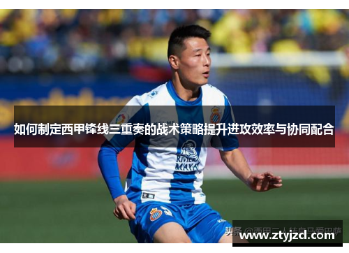 如何制定西甲锋线三重奏的战术策略提升进攻效率与协同配合 如何制定西甲锋线三重奏的战术策略提升进攻效率与协同配合