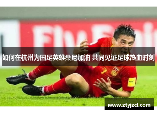 如何在杭州为国足英雄桑尼加油 共同见证足球热血时刻 如何在杭州为国足英雄桑尼加油 共同见证足球热血时刻